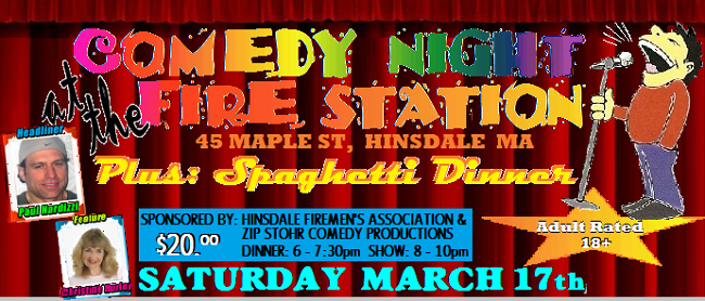 The Hinsdale Firemen’s Association is sponsoring a St. Patrick Night Comedy show and Spaghetti dinner on Saturday March 17, 2012 at the fire station on Route 143 in Hinsdale. There will be 2 New York City comedians and other surprises. Dinner will be from 5 – 7pm and the show will be at 8pm. Tickets are $20 per person and can be purchased from any Fire Dept member, Glenn’s Country Store, South St Variety, Ozzie’s Steak & Eggs, Hinsdale Trading Co., LP Adams Lumber, The Hinsdale Homeclub or by calling 413-320-5367. This is an adult comedy show. For more info please visit: www.hinsdalefire.org The Hinsdale Firemen’s Association is sponsoring a St. Patrick Night Comedy show and Spaghetti dinner on Saturday March 17, 2012 at the fire station on Route 143 in Hinsdale. There will be 2 New York City comedians and other surprises. Dinner will be from 5 – 7pm and the show will be at 8pm. Tickets are $20 per person and can be purchased from any Fire Dept member, Glenn’s Country Store, South St Variety, Ozzie’s Steak & Eggs, Hinsdale Trading Co., LP Adams Lumber, The Hinsdale Homeclub or by calling 413-320-5367. This is an adult comedy show. For more info please visit: www.hinsdalefire.org